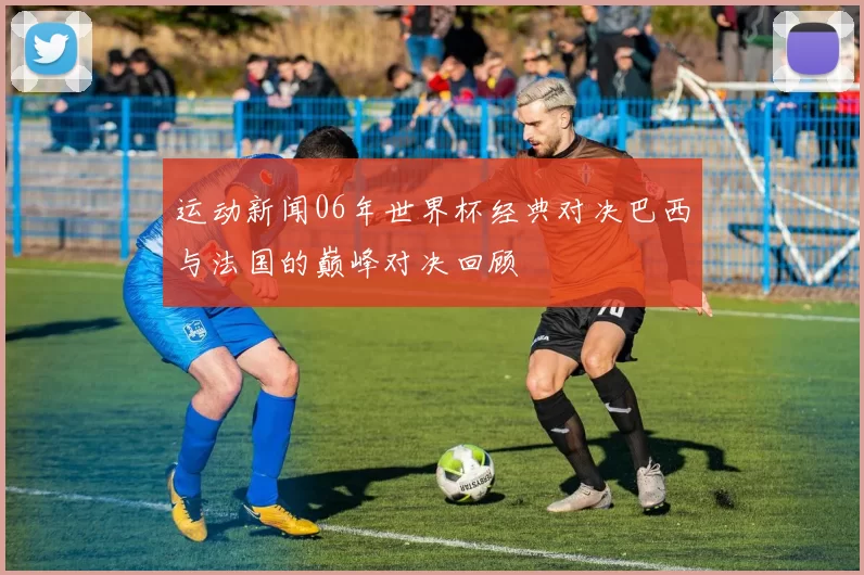运动新闻06年世界杯经典对决巴西与法国的巅峰对决回顾