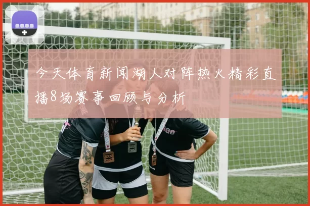 今天体育新闻湖人对阵热火精彩直播8场赛事回顾与分析