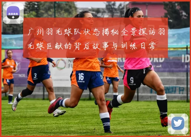 广州羽毛球队状态揭秘全景探访羽毛球巨献的背后故事与训练日常