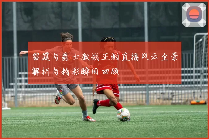 雷霆与爵士激战正酣直播风云全景解析与精彩瞬间回顾