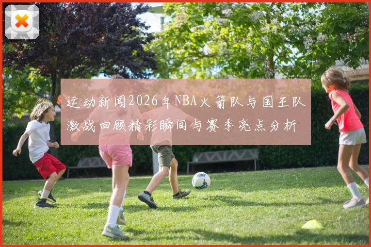 运动新闻2026年NBA火箭队与国王队激战回顾精彩瞬间与赛季亮点分析