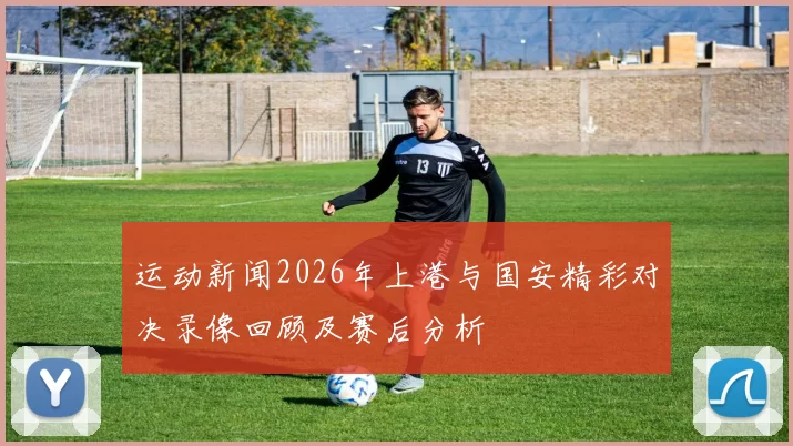 运动新闻2026年上港与国安精彩对决录像回顾及赛后分析