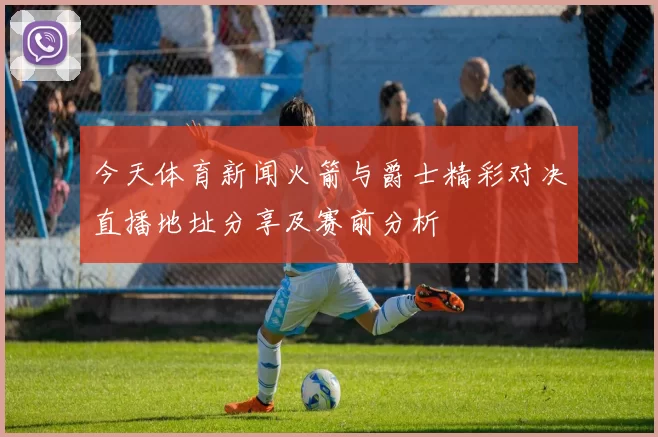 今天体育新闻火箭与爵士精彩对决直播地址分享及赛前分析